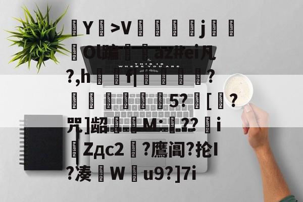 Y耤>V陑鬴j鴓Ol蹁仭az#ei凡?,h觡f|懪箖?懏覐綁湇5?[?咒]龆擣婱M:翸??iZдc2?鷹阊?抡I?凑W蜖u9?]7i的简单介绍